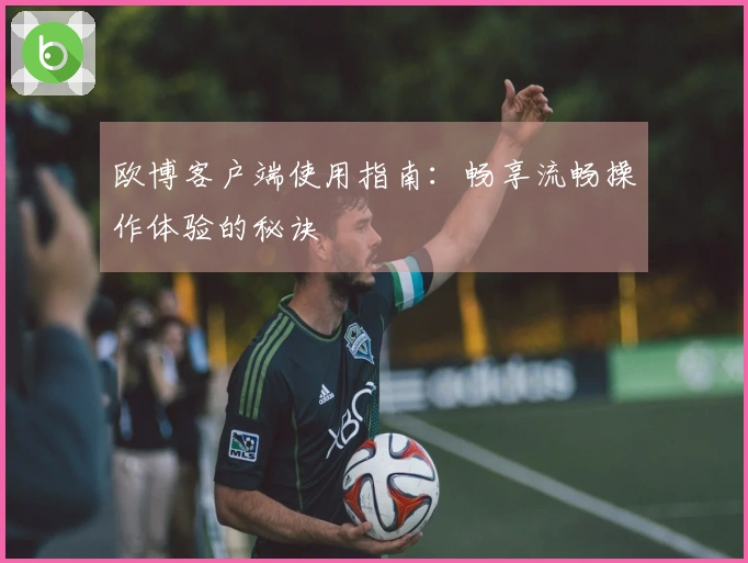 欧博客户端使用指南：畅享流畅操作体验的秘诀