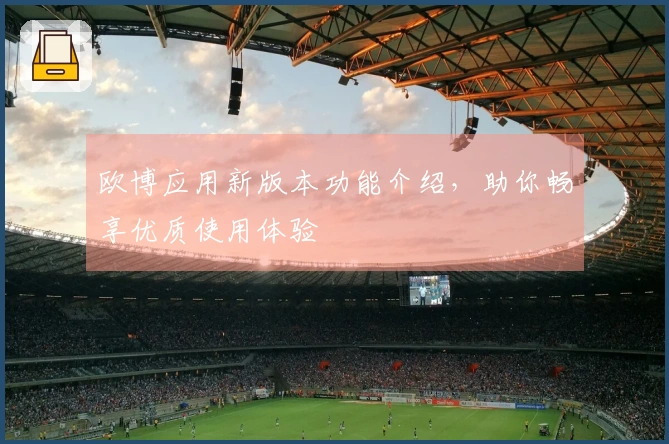 欧博应用新版本功能介绍，助你畅享优质使用体验